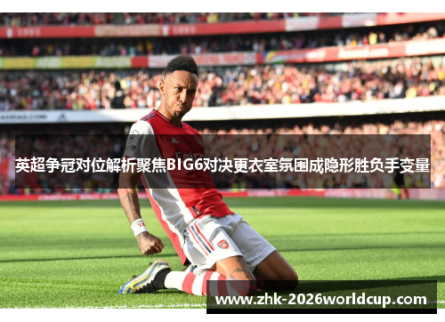 英超争冠对位解析聚焦BIG6对决更衣室氛围成隐形胜负手变量