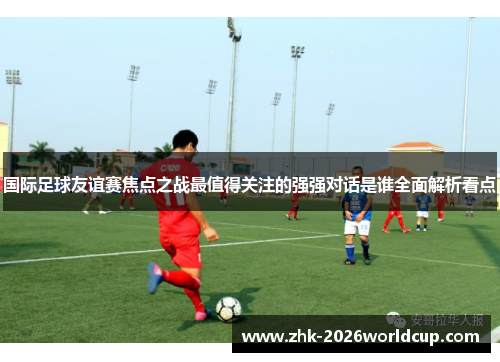 国际足球友谊赛焦点之战最值得关注的强强对话是谁全面解析看点
