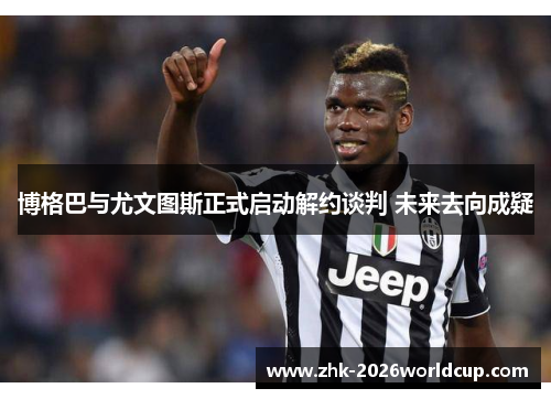 博格巴与尤文图斯正式启动解约谈判 未来去向成疑 博格巴与尤文图斯正式启动解约谈判 未来去向成疑