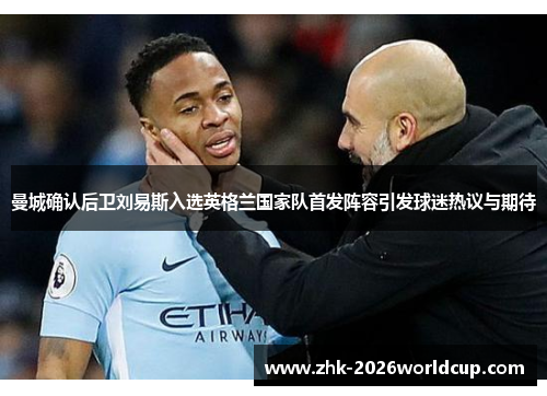 曼城确认后卫刘易斯入选英格兰国家队首发阵容引发球迷热议与期待 曼城确认后卫刘易斯入选英格兰国家队首发阵容引发球迷热议与期待