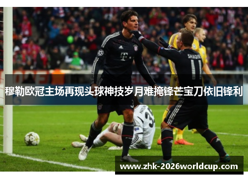 穆勒欧冠主场再现头球神技岁月难掩锋芒宝刀依旧锋利 穆勒欧冠主场再现头球神技岁月难掩锋芒宝刀依旧锋利