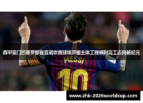 西甲豪门巴塞罗那官宣诺坎普球场顶棚主体工程顺利完工迈向新纪元 西甲豪门巴塞罗那官宣诺坎普球场顶棚主体工程顺利完工迈向新纪元