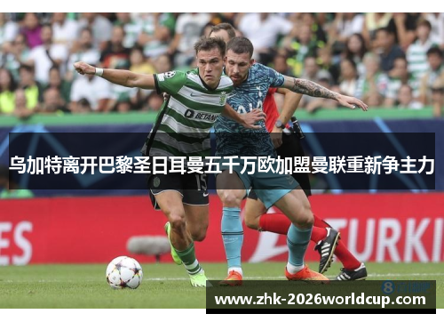 乌加特离开巴黎圣日耳曼五千万欧加盟曼联重新争主力 乌加特离开巴黎圣日耳曼五千万欧加盟曼联重新争主力