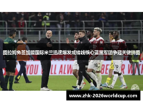 图拉姆免签加盟国际米兰迅速爆发成锋线核心蓝黑军团争冠关键拼图