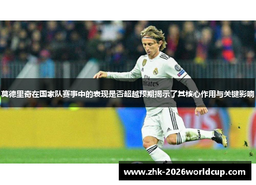 莫德里奇在国家队赛事中的表现是否超越预期揭示了其核心作用与关键影响 莫德里奇在国家队赛事中的表现是否超越预期揭示了其核心作用与关键影响